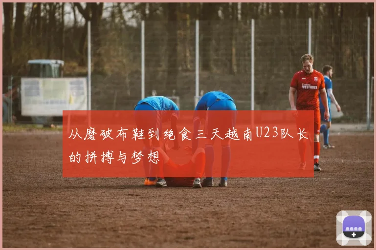 从磨破布鞋到绝食三天越南U23队长的拼搏与梦想