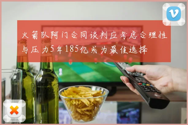 火箭队阿门合同谈判应考虑合理性与压力5年185亿或为最佳选择