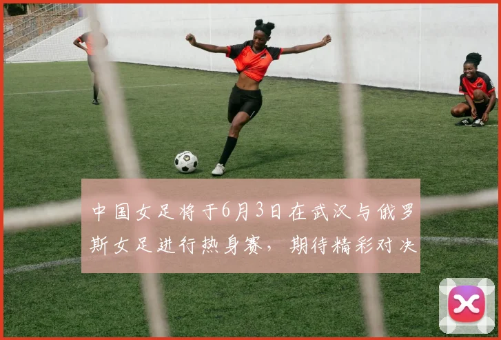 中国女足将于6月3日在武汉与俄罗斯女足进行热身赛，期待精彩对决