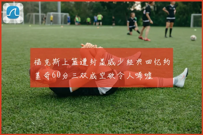 福克斯上篮遭封盖威少经典回忆约基奇60分三双成空砍令人唏嘘