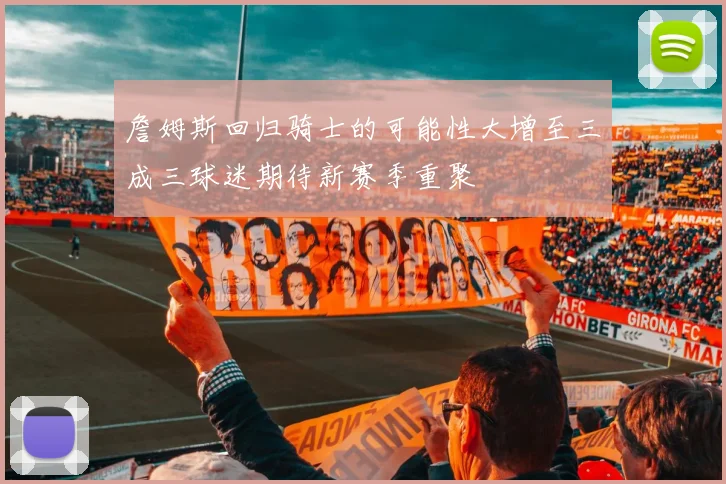 詹姆斯回归骑士的可能性大增至三成三球迷期待新赛季重聚