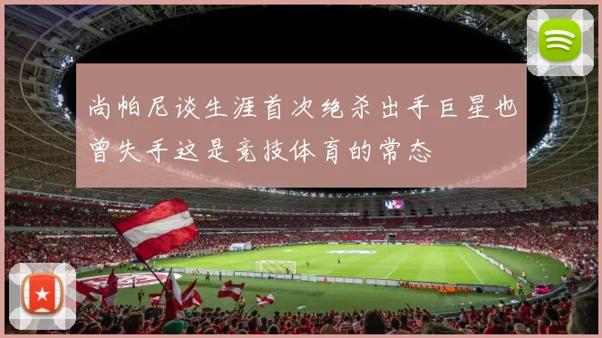 尚帕尼谈生涯首次绝杀出手巨星也曾失手这是竞技体育的常态