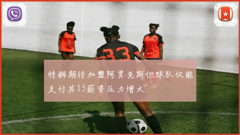 特狮期待加盟阿贾克斯但球队仅能支付其15薪资压力增大