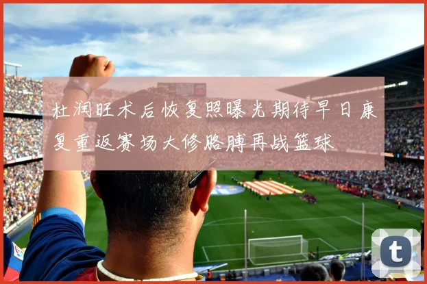 杜润旺术后恢复照曝光期待早日康复重返赛场大修胳膊再战篮球