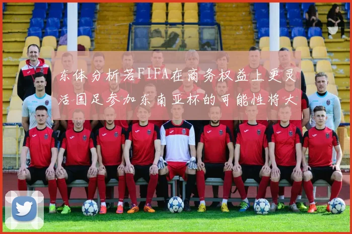 东体分析若FIFA在商务权益上更灵活国足参加东南亚杯的可能性将大增