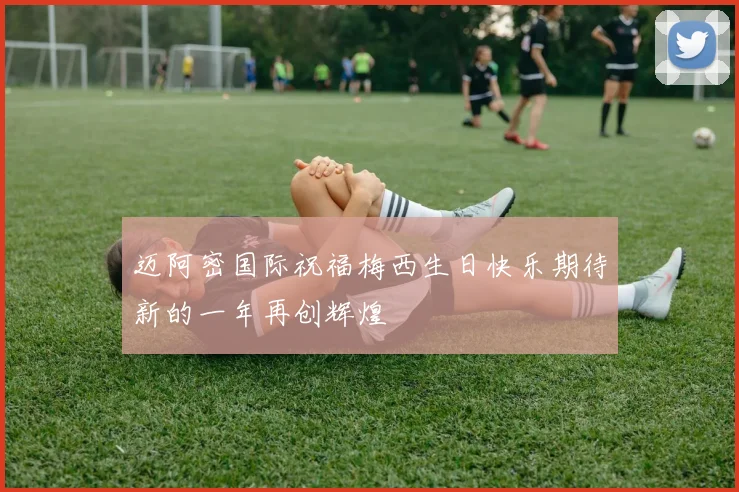 迈阿密国际祝福梅西生日快乐期待新的一年再创辉煌