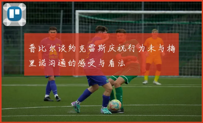 普比尔谈约克雷斯庆祝行为未与梅里诺沟通的感受与看法