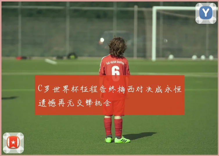 C罗世界杯征程告终梅西对决成永恒遗憾再无交锋机会