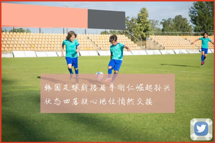 韩国足球新格局李刚仁崛起孙兴慜状态回落核心地位悄然交接