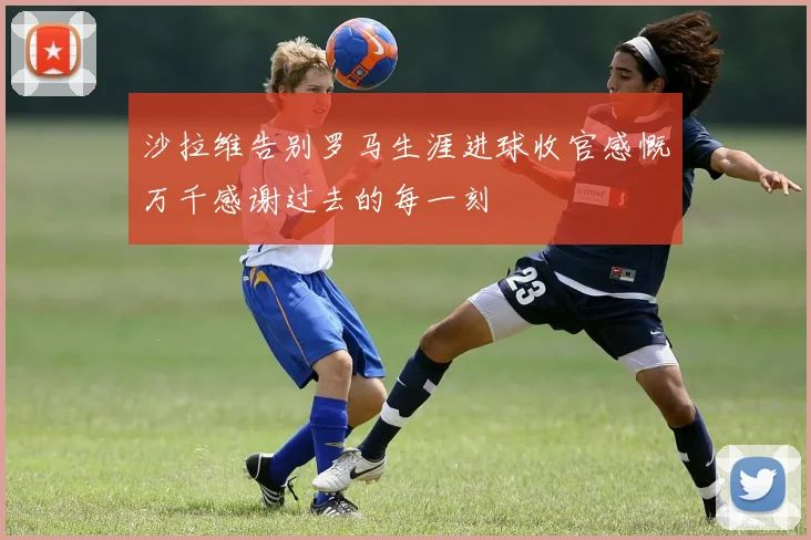 沙拉维告别罗马生涯进球收官感慨万千感谢过去的每一刻