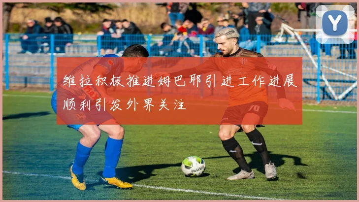 维拉积极推进姆巴耶引进工作进展顺利引发外界关注