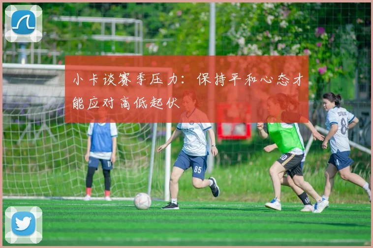 小卡谈赛季压力：保持平和心态才能应对高低起伏
