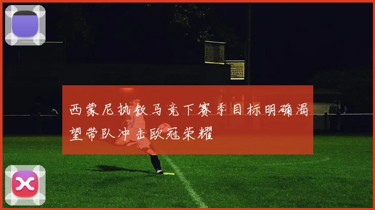 西蒙尼执教马竞下赛季目标明确渴望带队冲击欧冠荣耀