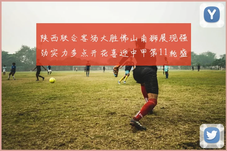 陕西联合客场大胜佛山南狮展现强劲实力多点开花喜迎中甲第11轮盛宴