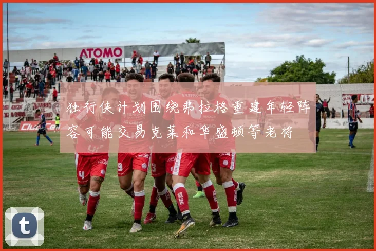 独行侠计划围绕弗拉格重建年轻阵容可能交易克莱和华盛顿等老将