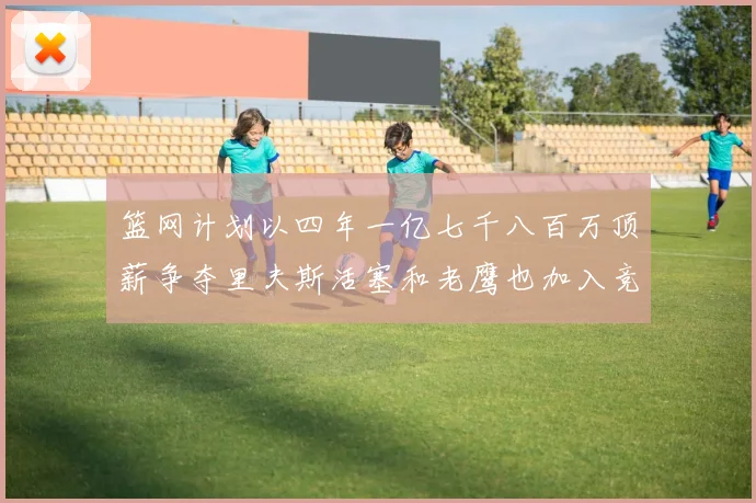 篮网计划以四年一亿七千八百万顶薪争夺里夫斯活塞和老鹰也加入竞标行列
