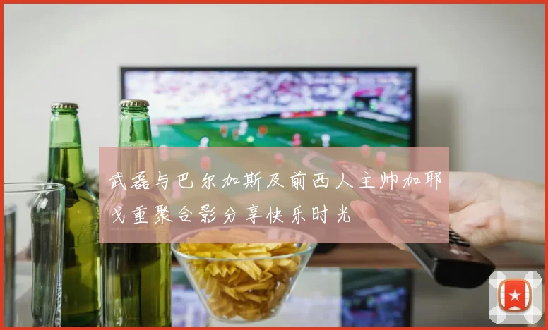 武磊与巴尔加斯及前西人主帅加耶戈重聚合影分享快乐时光