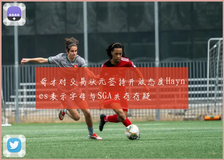 奇才对交易状元签持开放态度Haynes表示字母与SGA共存存疑
