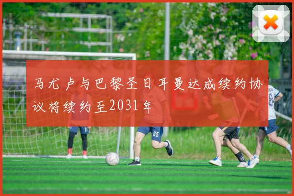 马尤卢与巴黎圣日耳曼达成续约协议将续约至2031年